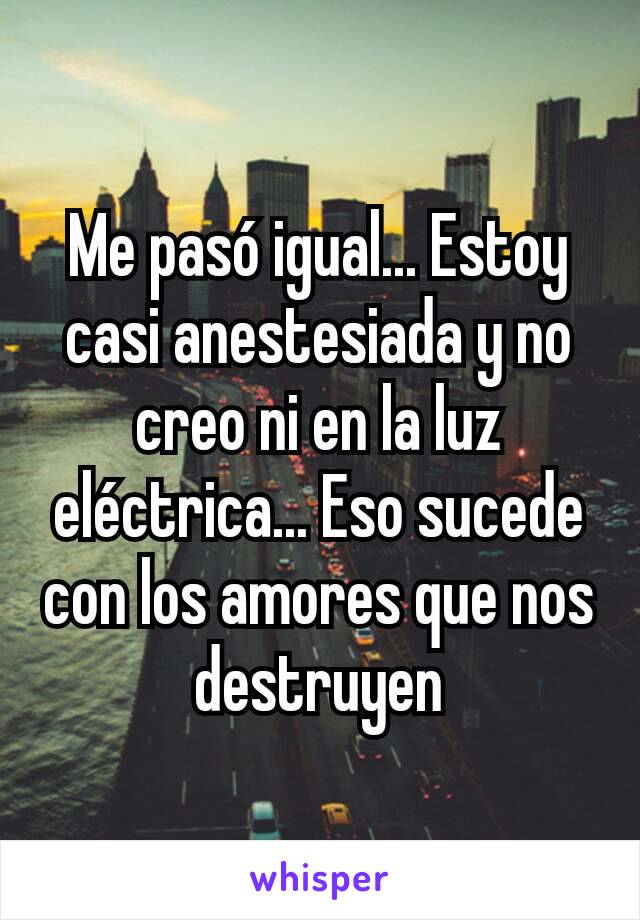 Me pasó igual... Estoy casi anestesiada y no creo ni en la luz eléctrica... Eso sucede con los amores que nos destruyen