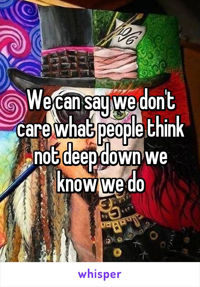 We can say we don't care what people think not deep down we know we do