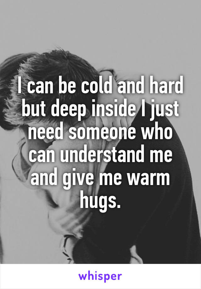 I can be cold and hard but deep inside I just need someone who can understand me and give me warm hugs.