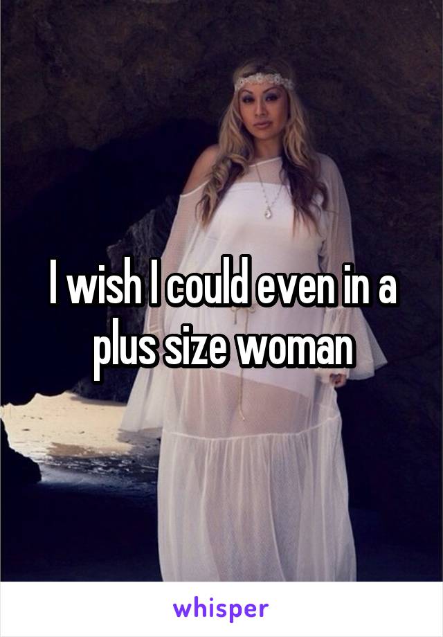 I wish I could even in a plus size woman