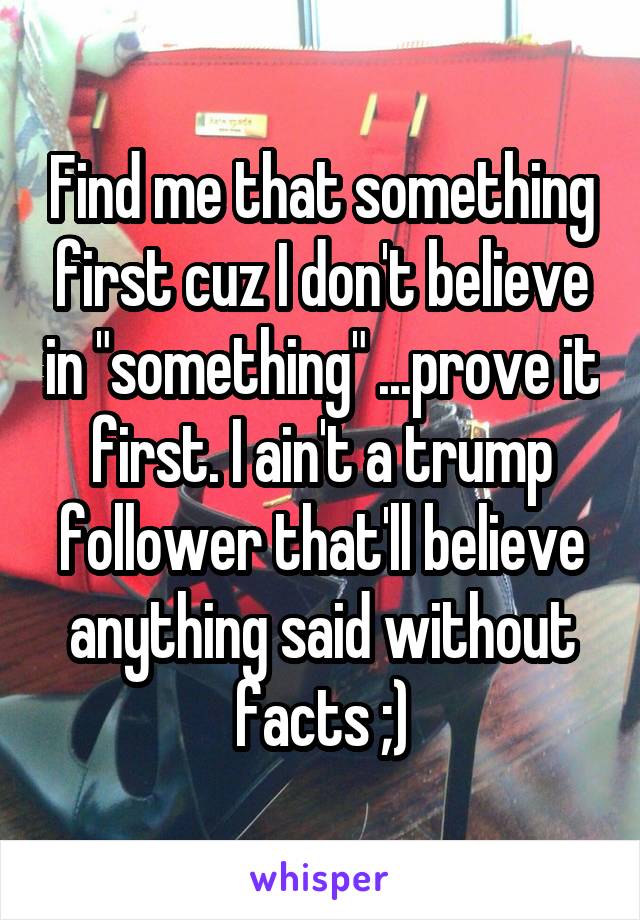 Find me that something first cuz I don't believe in "something" ...prove it first. I ain't a trump follower that'll believe anything said without facts ;)