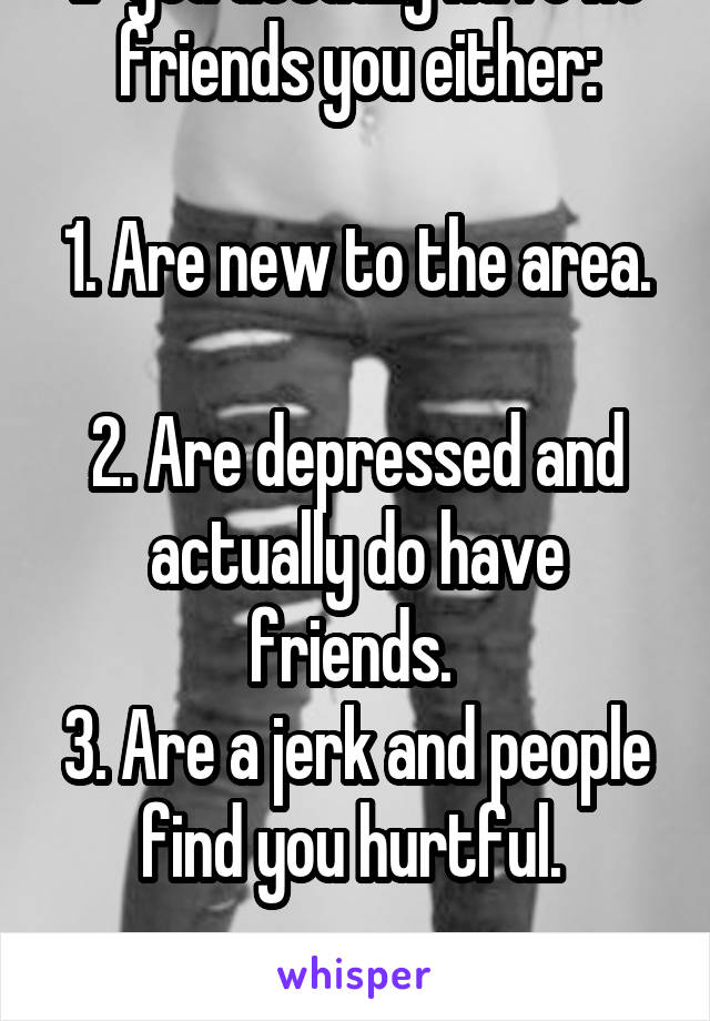 If you actually have no friends you either:

1. Are new to the area. 
2. Are depressed and actually do have friends. 
3. Are a jerk and people find you hurtful. 

Fix it. 