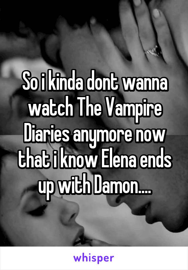 So i kinda dont wanna watch The Vampire Diaries anymore now that i know Elena ends up with Damon....