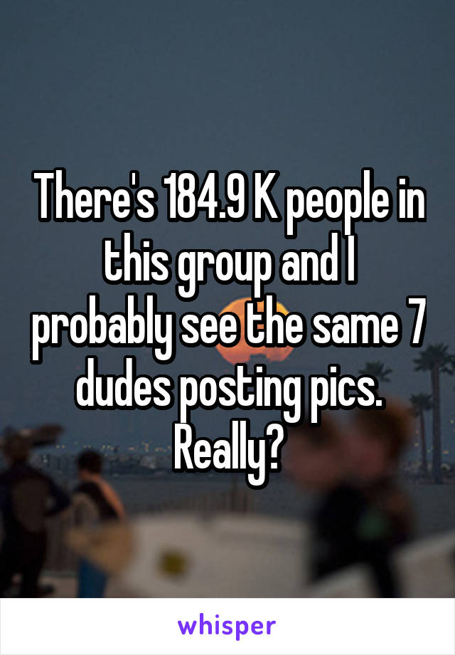 There's 184.9 K people in this group and I probably see the same 7 dudes posting pics. Really?