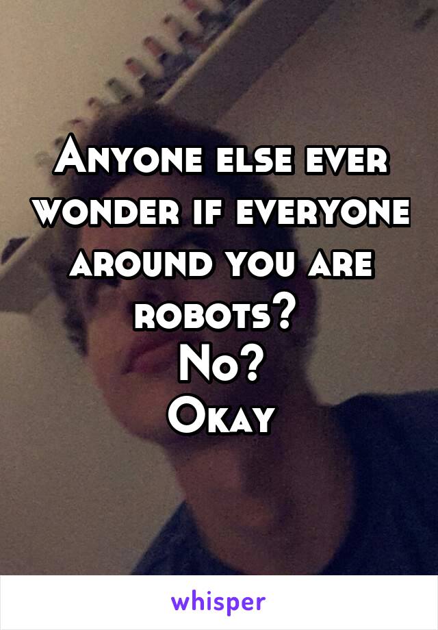 Anyone else ever wonder if everyone around you are robots? 
No?
Okay
