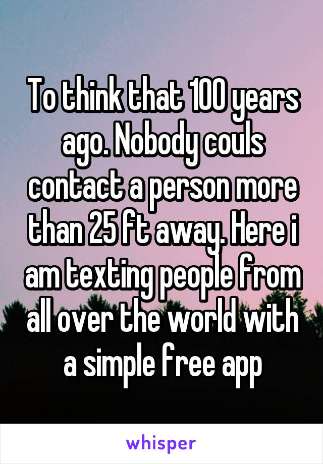 To think that 100 years ago. Nobody couls contact a person more than 25 ft away. Here i am texting people from all over the world with a simple free app