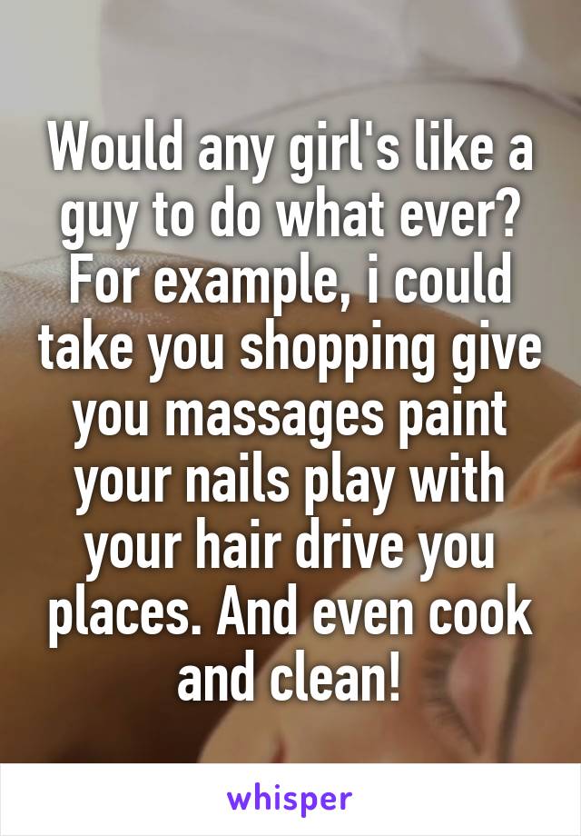 Would any girl's like a guy to do what ever? For example, i could take you shopping give you massages paint your nails play with your hair drive you places. And even cook and clean!