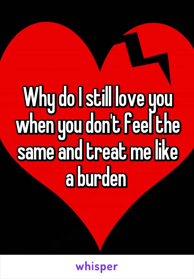 Why do I still love you when you don't feel the same and treat me like a burden 