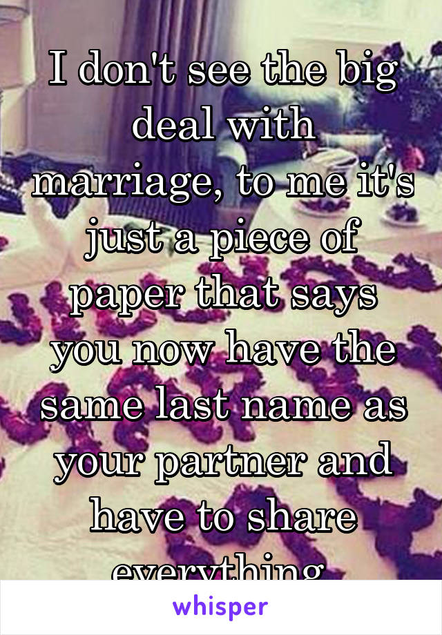 I don't see the big deal with marriage, to me it's just a piece of paper that says you now have the same last name as your partner and have to share everything 