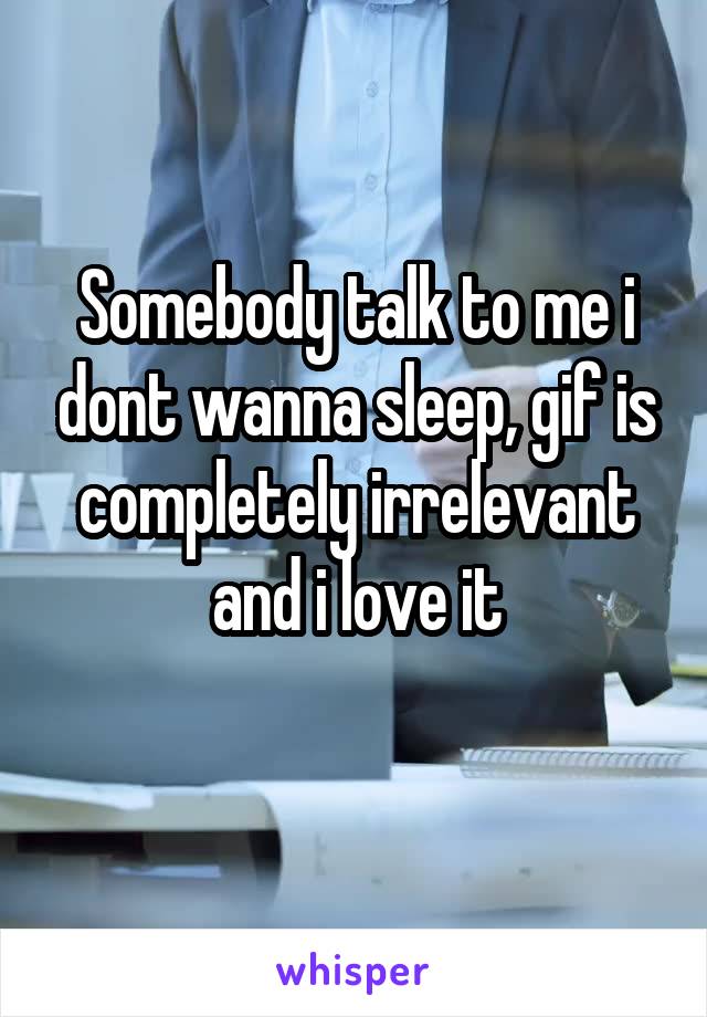 Somebody talk to me i dont wanna sleep, gif is completely irrelevant and i love it
