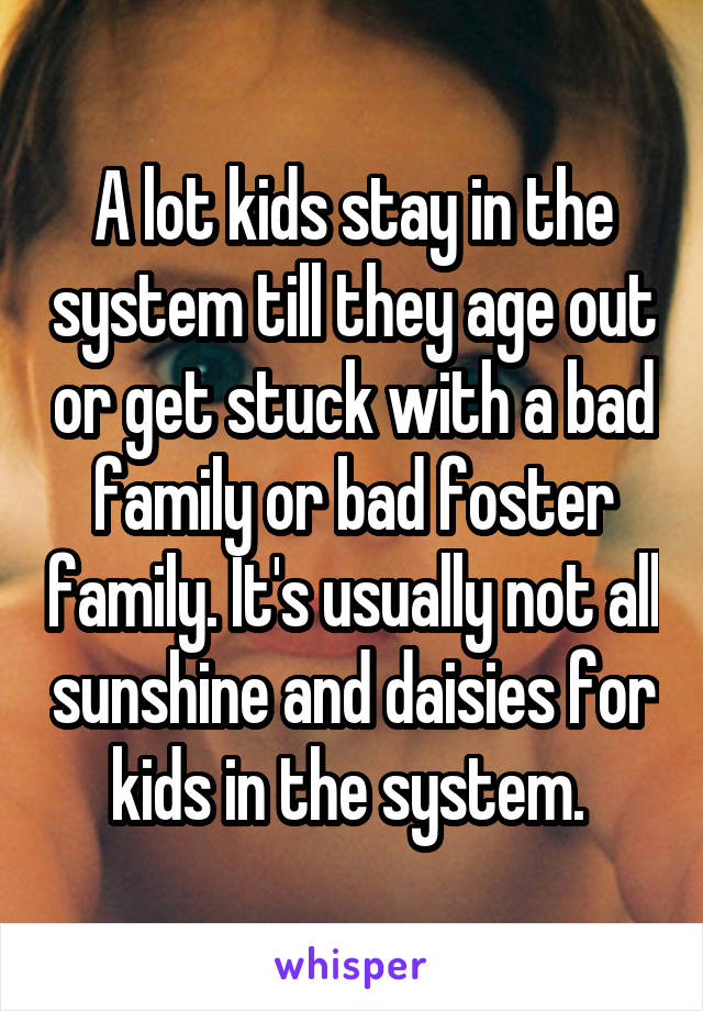A lot kids stay in the system till they age out or get stuck with a bad family or bad foster family. It's usually not all sunshine and daisies for kids in the system. 