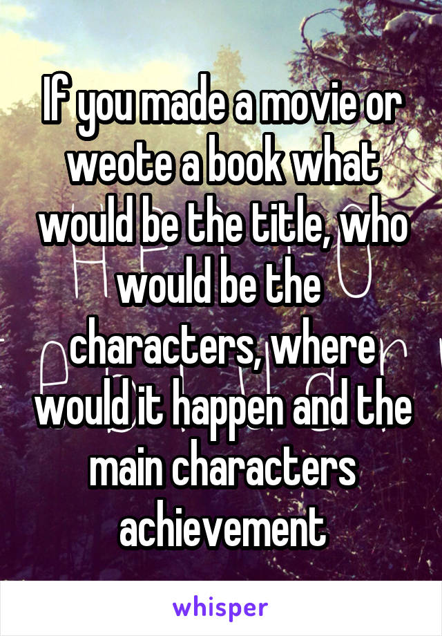 If you made a movie or weote a book what would be the title, who would be the  characters, where would it happen and the main characters achievement