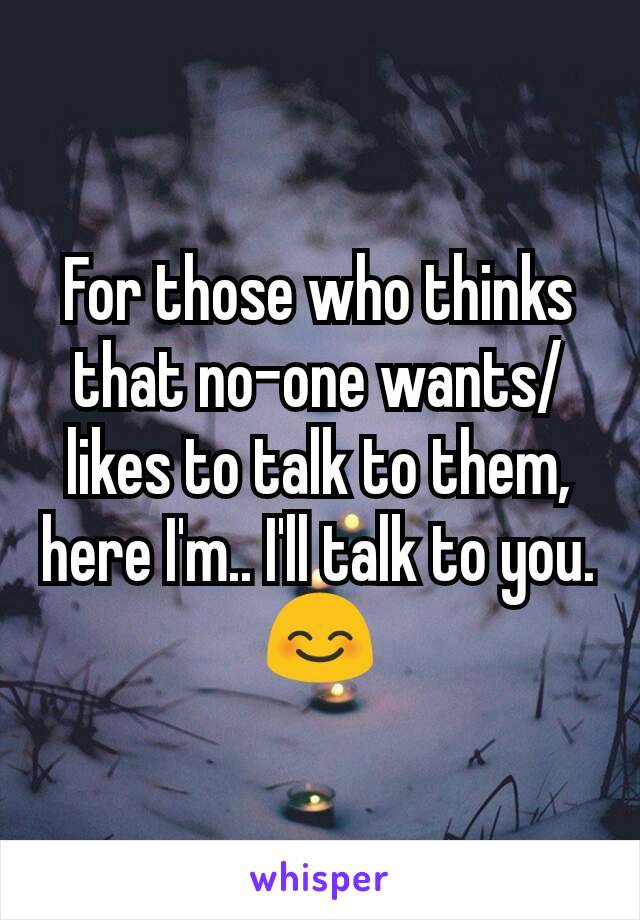 For those who thinks that no-one wants/likes to talk to them, here I'm.. I'll talk to you. 😊