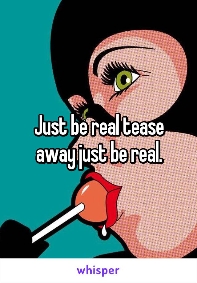 Just be real tease away just be real.