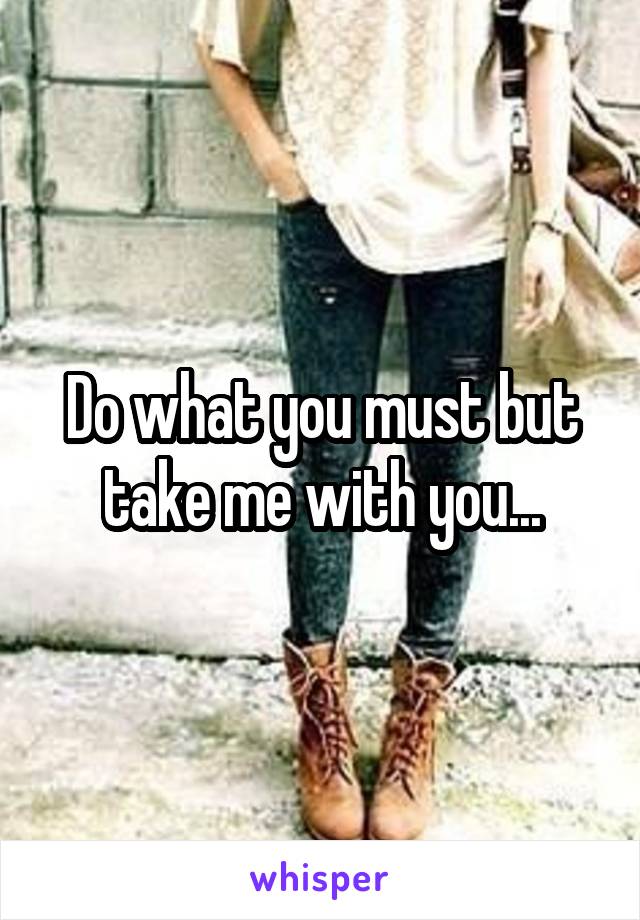 Do what you must but take me with you...