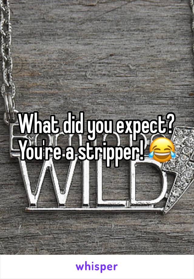 What did you expect? You're a stripper! 😂 