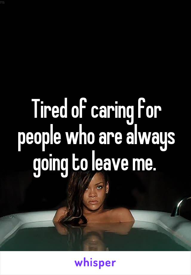 Tired of caring for people who are always going to leave me. 