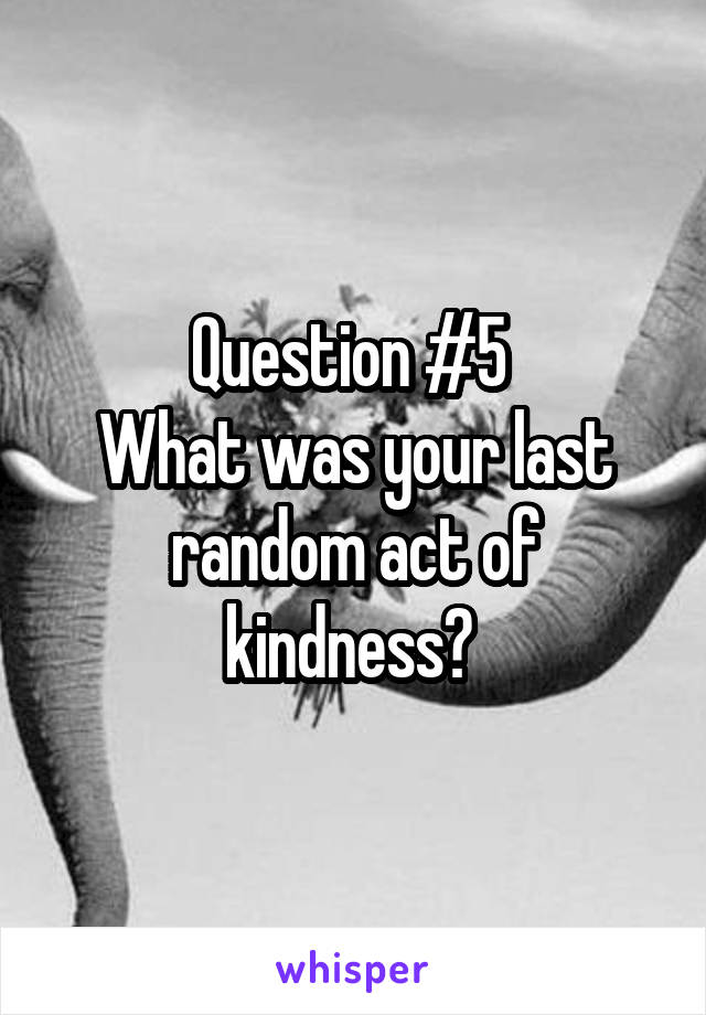 Question #5 
What was your last random act of kindness? 