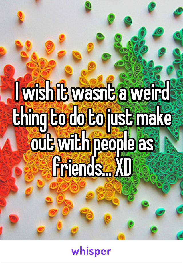 I wish it wasnt a weird thing to do to just make out with people as friends... XD