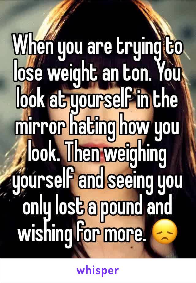 When you are trying to lose weight an ton. You look at yourself in the mirror hating how you look. Then weighing yourself and seeing you only lost a pound and wishing for more. 😞