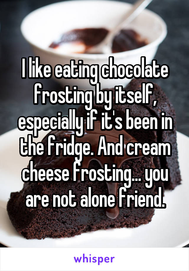 I like eating chocolate frosting by itself, especially if it's been in the fridge. And cream cheese frosting... you are not alone friend.