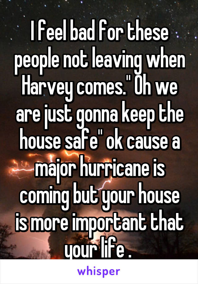 I feel bad for these people not leaving when Harvey comes." Oh we are just gonna keep the house safe" ok cause a major hurricane is coming but your house is more important that your life . 