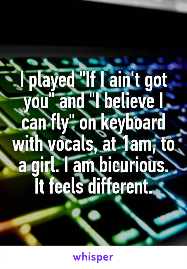 I played "If I ain't got you" and "I believe I can fly" on keyboard with vocals, at 1am, to a girl. I am bicurious. It feels different.