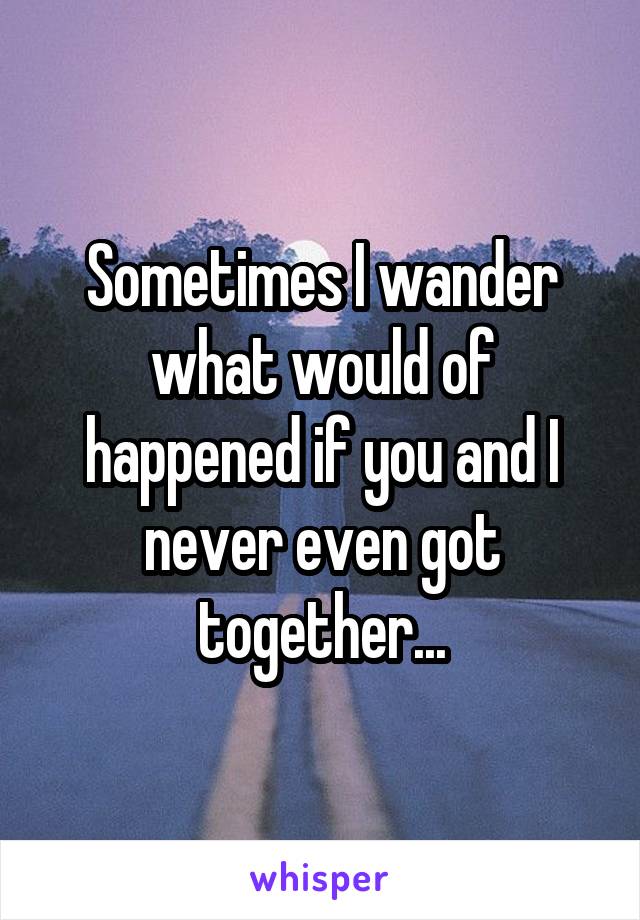 Sometimes I wander what would of happened if you and I never even got together...