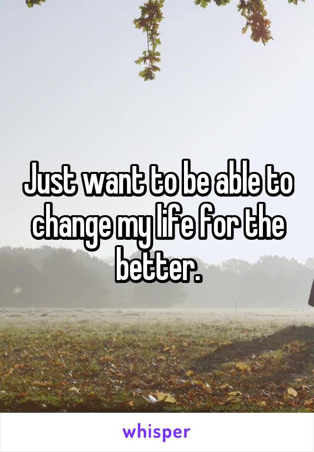 Just want to be able to change my life for the better.