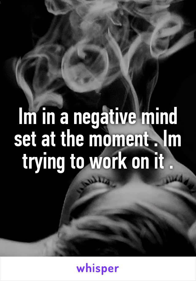 Im in a negative mind set at the moment . Im trying to work on it .