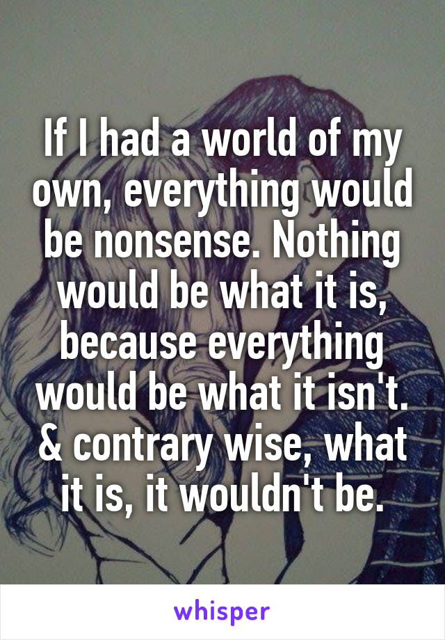 If I had a world of my own, everything would be nonsense. Nothing would be what it is, because everything would be what it isn't. & contrary wise, what it is, it wouldn't be.