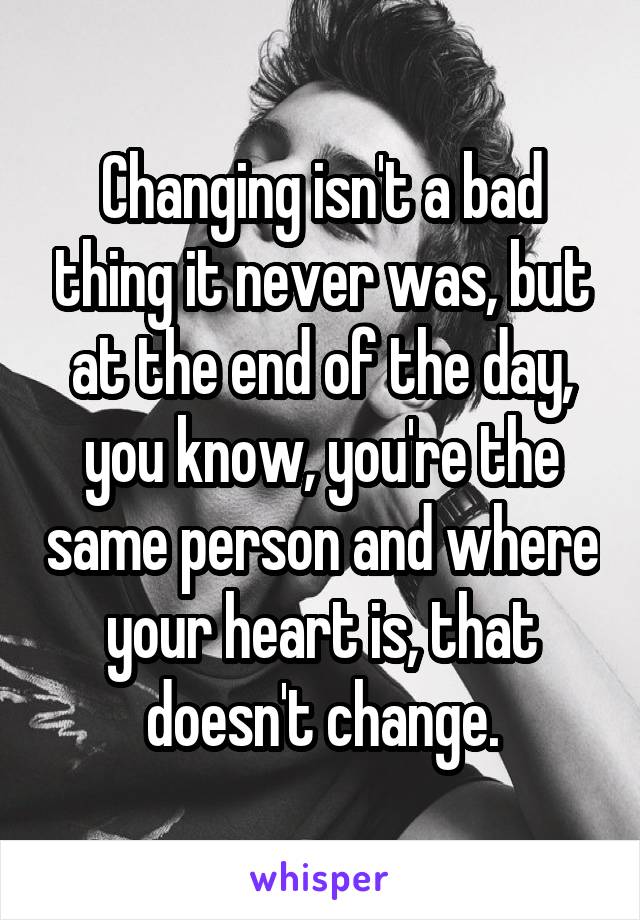 Changing isn't a bad thing it never was, but at the end of the day, you know, you're the same person and where your heart is, that doesn't change.