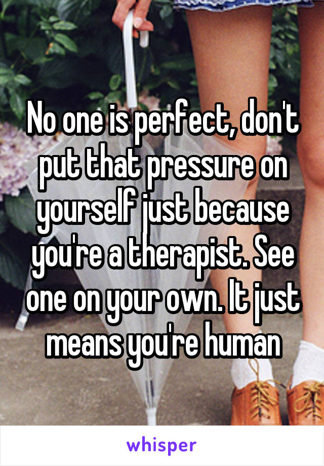 No one is perfect, don't put that pressure on yourself just because you're a therapist. See one on your own. It just means you're human