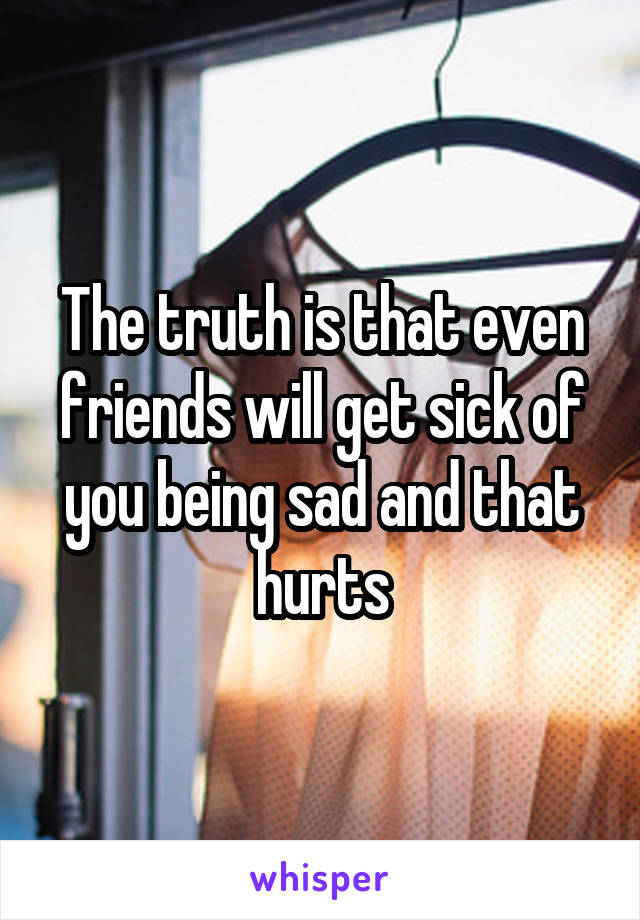 The truth is that even friends will get sick of you being sad and that hurts