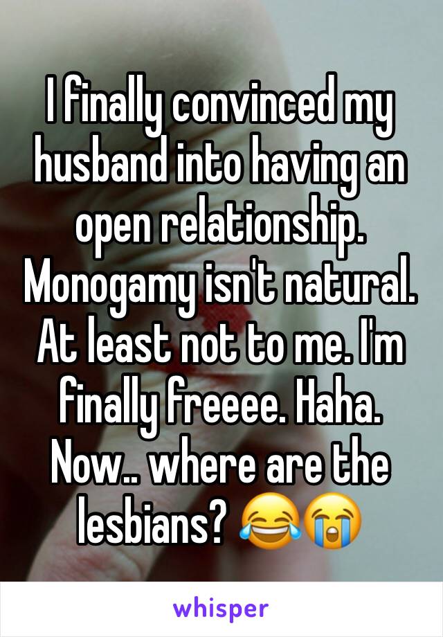 I finally convinced my husband into having an open relationship. Monogamy isn't natural. At least not to me. I'm finally freeee. Haha. Now.. where are the lesbians? 😂😭