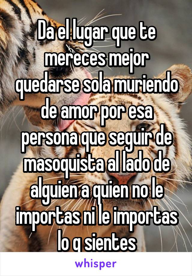 Da el lugar que te mereces mejor quedarse sola muriendo de amor por esa persona que seguir de masoquista al lado de alguien a quien no le importas ni le importas lo q sientes