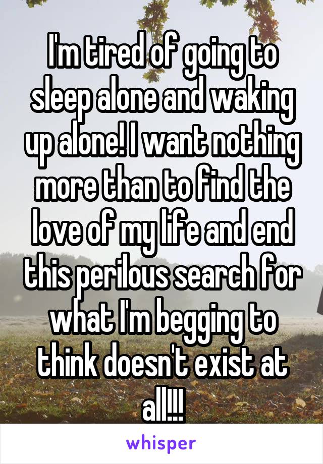 I'm tired of going to sleep alone and waking up alone! I want nothing more than to find the love of my life and end this perilous search for what I'm begging to think doesn't exist at all!!!