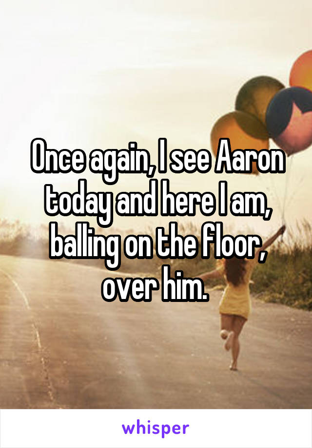 Once again, I see Aaron today and here I am, balling on the floor, over him. 