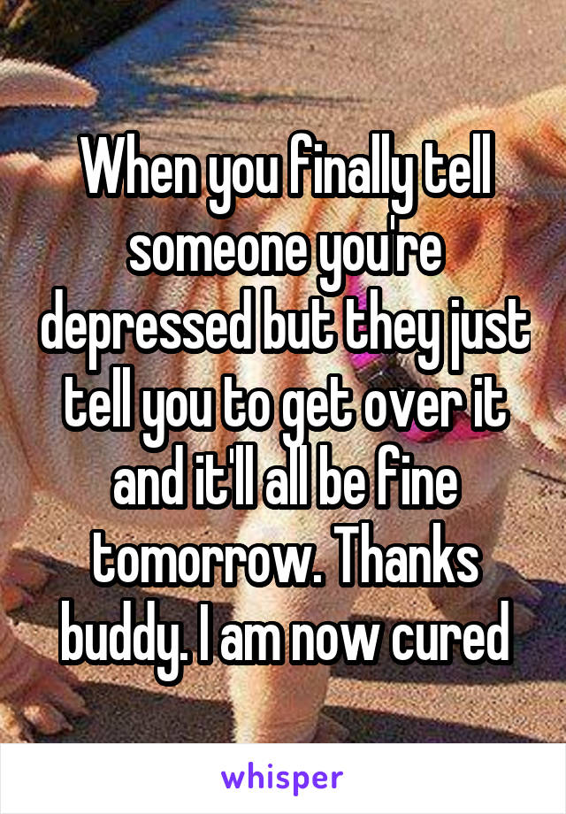 When you finally tell someone you're depressed but they just tell you to get over it and it'll all be fine tomorrow. Thanks buddy. I am now cured