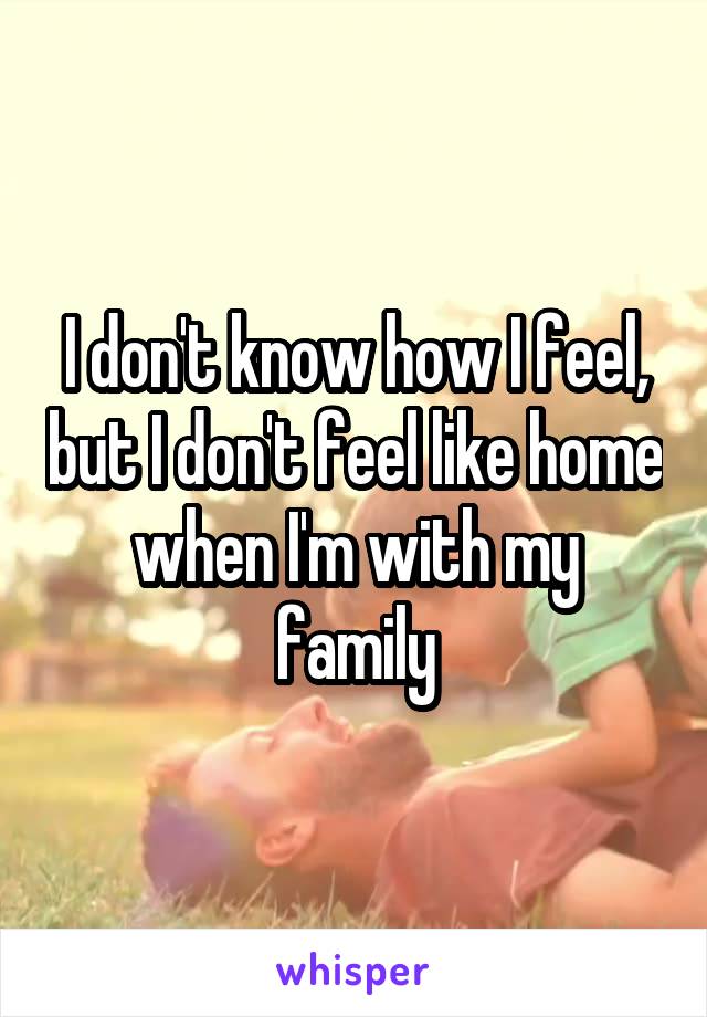 I don't know how I feel, but I don't feel like home when I'm with my family