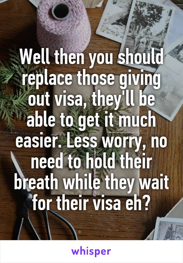 Well then you should replace those giving out visa, they'll be able to get it much easier. Less worry, no need to hold their breath while they wait for their visa eh?