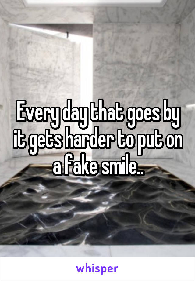 Every day that goes by it gets harder to put on a fake smile..