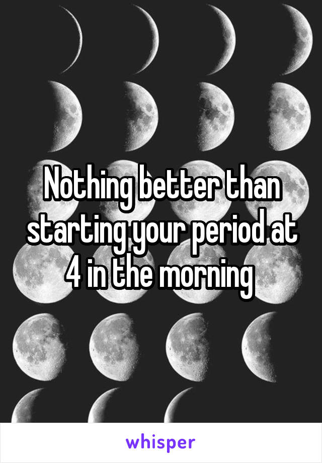 Nothing better than starting your period at 4 in the morning 