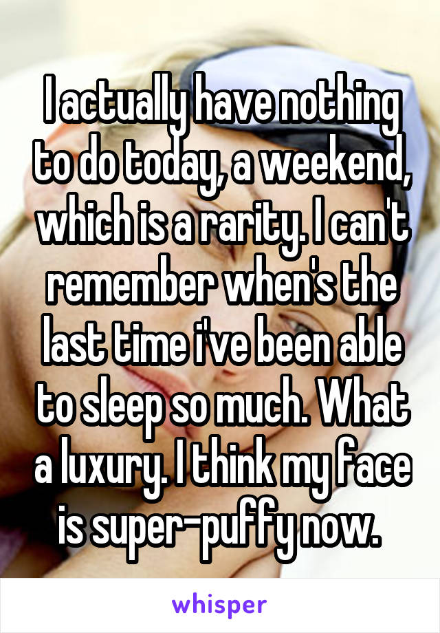 I actually have nothing to do today, a weekend, which is a rarity. I can't remember when's the last time i've been able to sleep so much. What a luxury. I think my face is super-puffy now. 