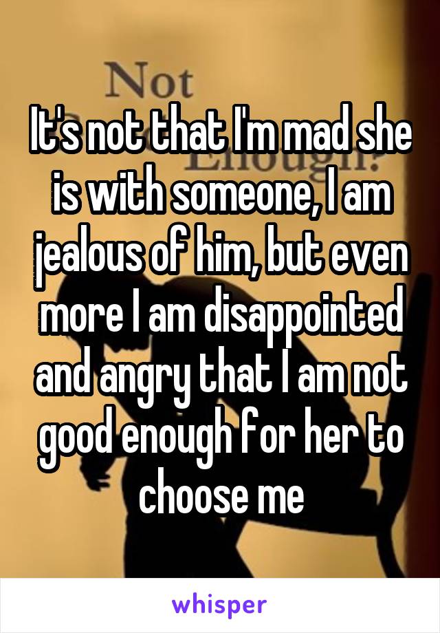 It's not that I'm mad she is with someone, I am jealous of him, but even more I am disappointed and angry that I am not good enough for her to choose me