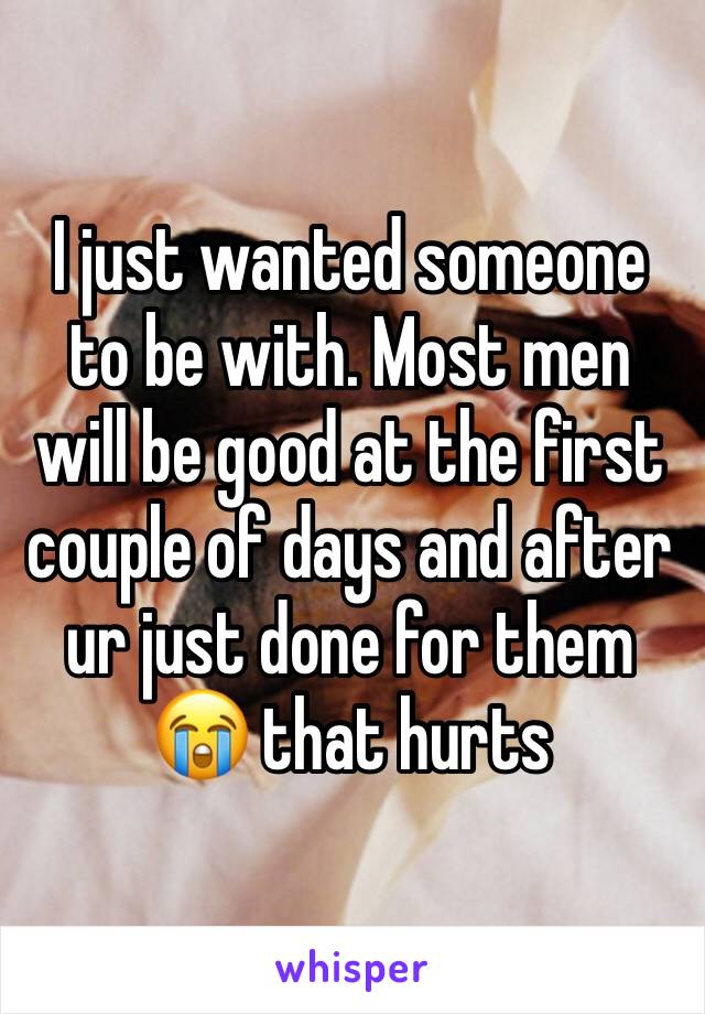 I just wanted someone to be with. Most men will be good at the first couple of days and after ur just done for them 😭 that hurts