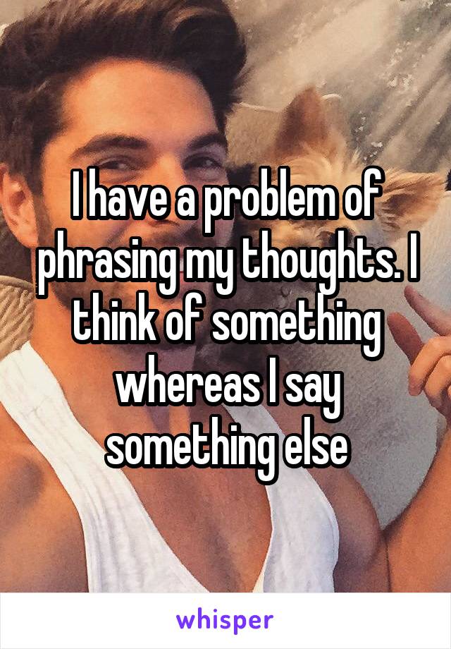 I have a problem of phrasing my thoughts. I think of something whereas I say something else