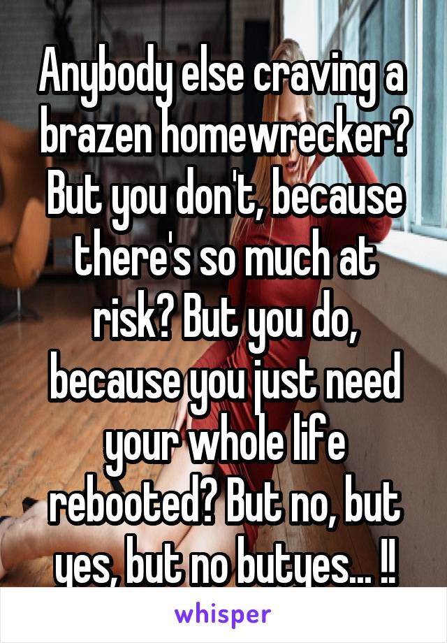 Anybody else craving a  brazen homewrecker?
But you don't, because there's so much at risk? But you do, because you just need your whole life rebooted? But no, but yes, but no butyes... !!