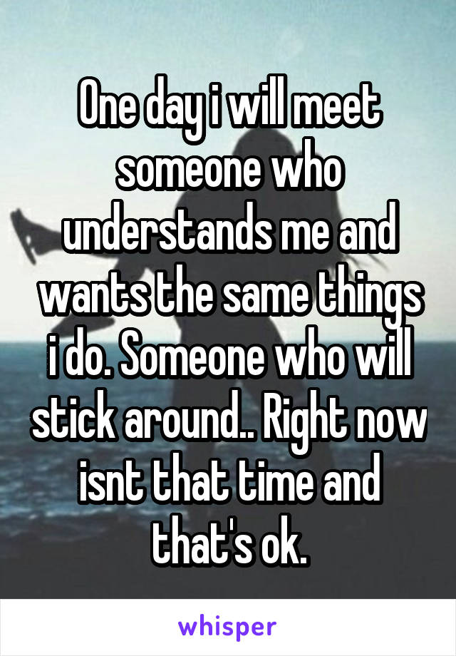 One day i will meet someone who understands me and wants the same things i do. Someone who will stick around.. Right now isnt that time and that's ok.