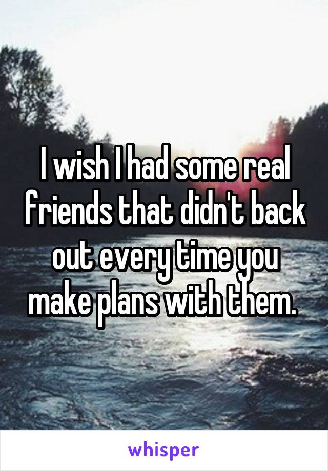 I wish I had some real friends that didn't back out every time you make plans with them. 